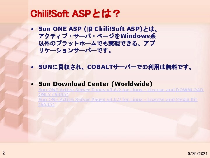 Chili!Soft ASPとは？ • Sun ONE ASP (旧 Chili!Soft ASP)とは、 アクティブ・サーバ・ページをWindows系 以外のプラットホームでも実現できる、アプ リケーションサーバーです。 • SUNに買収され、COBALTサーバーでの利用は無料です。