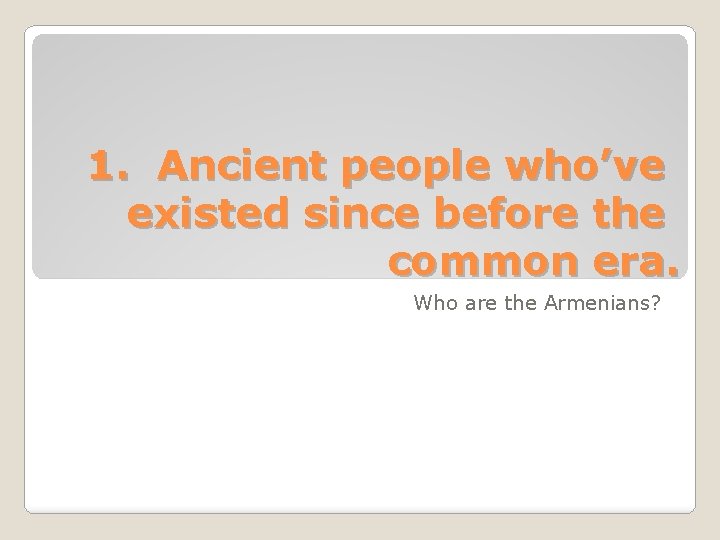 1. Ancient people who’ve existed since before the common era. Who are the Armenians?