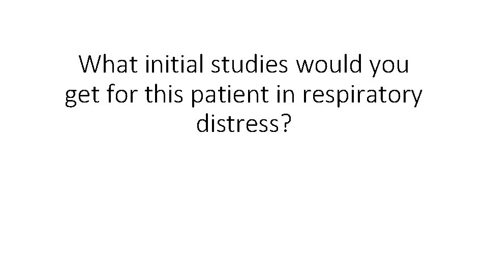 What initial studies would you get for this patient in respiratory distress? 