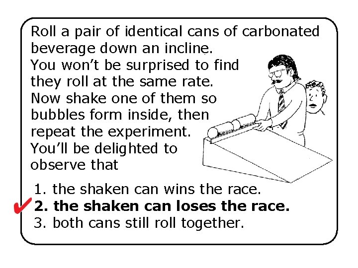 Roll a pair of identical cans of carbonated beverage down an incline. You won’t