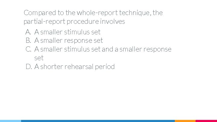 Compared to the whole-report technique, the partial-report procedure involves A. A smaller stimulus set