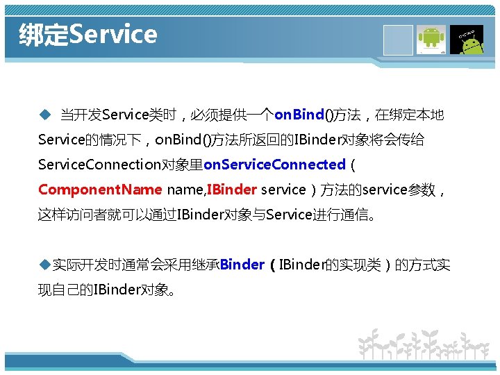 绑定Service u 当开发Service类时，必须提供一个on. Bind()方法，在绑定本地 Service的情况下，on. Bind()方法所返回的IBinder对象将会传给 Service. Connection对象里on. Service. Connected（ Component. Name name, IBinder