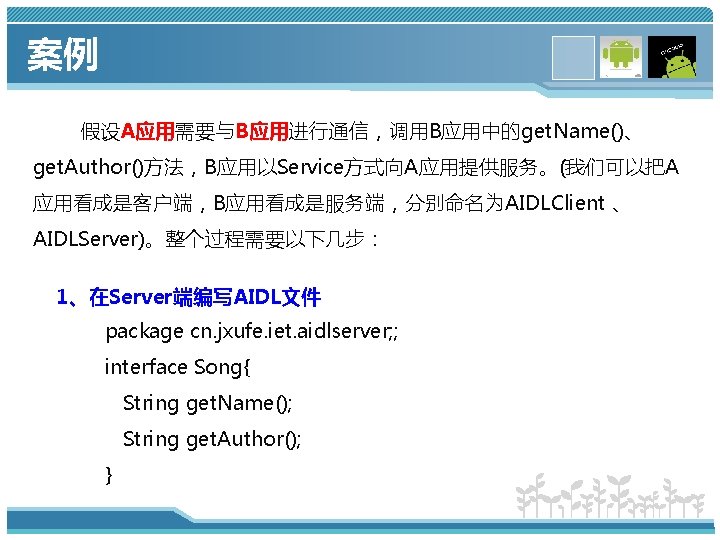 案例 假设A应用需要与B应用进行通信，调用B应用中的get. Name()、 get. Author()方法，B应用以Service方式向A应用提供服务。(我们可以把A 应用看成是客户端，B应用看成是服务端，分别命名为AIDLClient 、 AIDLServer)。整个过程需要以下几步： 1、在Server端编写AIDL文件 package cn. jxufe. iet. aidlserver;