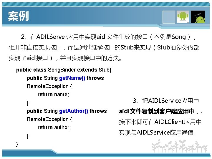 案例 2、在ADILServer应用中实现aidl文件生成的接口（本例是Song）， 但并非直接实现接口，而是通过继承接口的Stub来实现（Stub抽象类内部 实现了aidl接口），并且实现接口中的方法。 public class Song. Binder extends Stub{ public String get. Name()