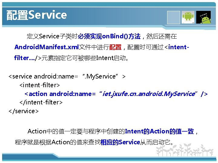 配置Service 定义Service子类时必须实现on. Bind()方法，然后还需在 Android. Manifest. xml文件中进行配置，配置时可通过<intentfilter…/>元素指定它可被哪些Intent启动。 <service android: name=“. My. Service”> <intent-filter> <action android: