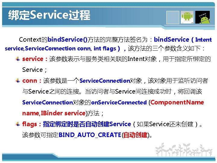 绑定Service过程 Context的bind. Service()方法的完整方法签名为：bind. Service（Intent service, Service. Connection conn, int flags），该方法的三个参数含义如下： service：该参数表示与服务类相关联的Intent对象，用于指定所绑定的 Service； conn：该参数是一个Service. Connection对象，该对象用于监听访问者