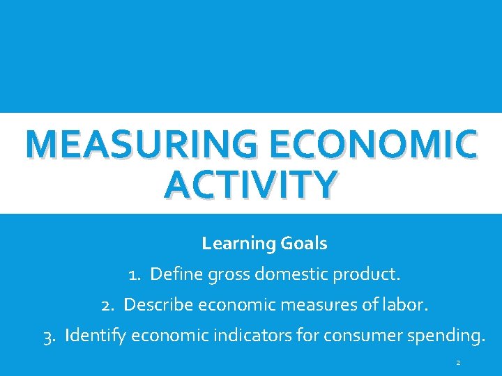 MEASURING ECONOMIC ACTIVITY Learning Goals 1. Define gross domestic product. 2. Describe economic measures