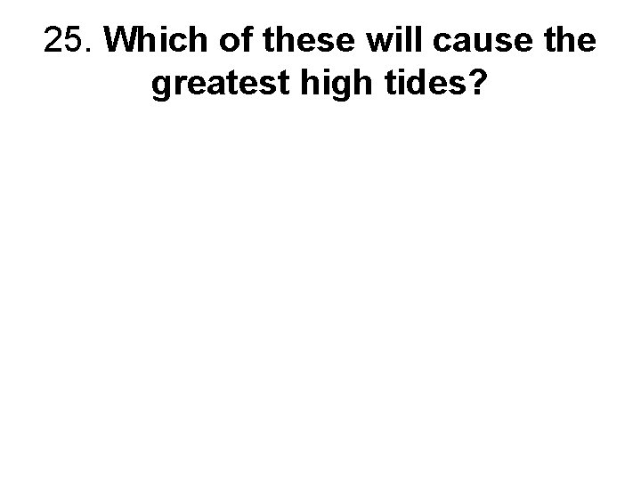 25. Which of these will cause the greatest high tides? 