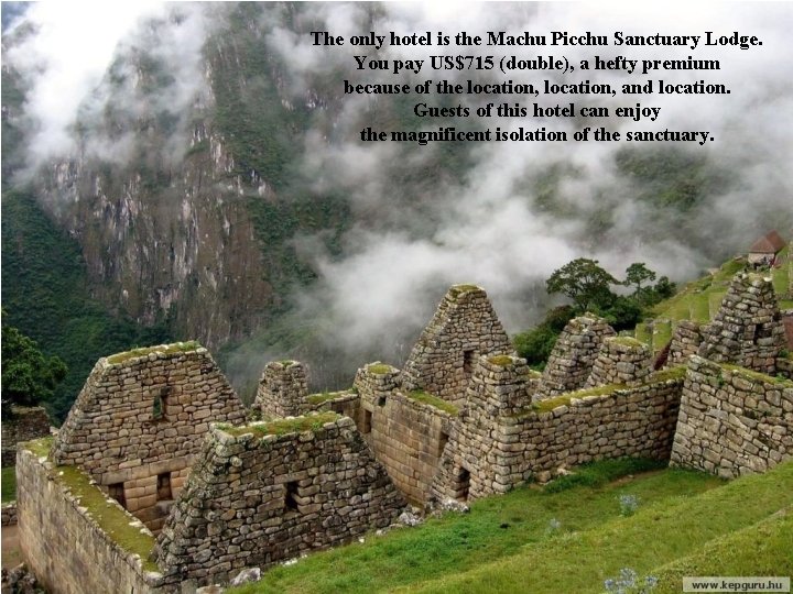 The only hotel is the Machu Picchu Sanctuary Lodge. You pay US$715 (double), a