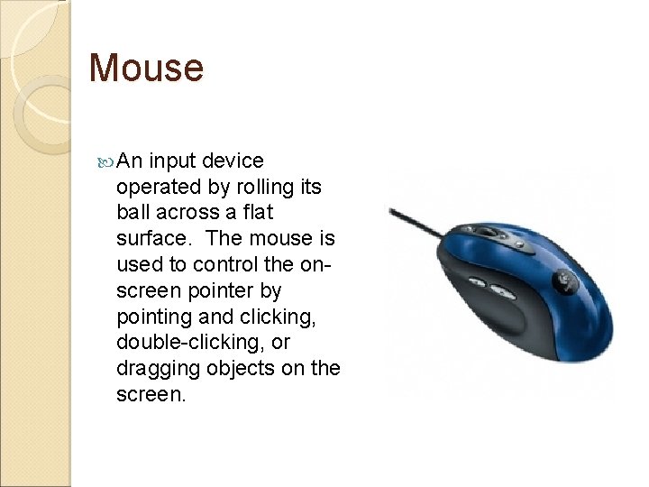 Mouse An input device operated by rolling its ball across a flat surface. The