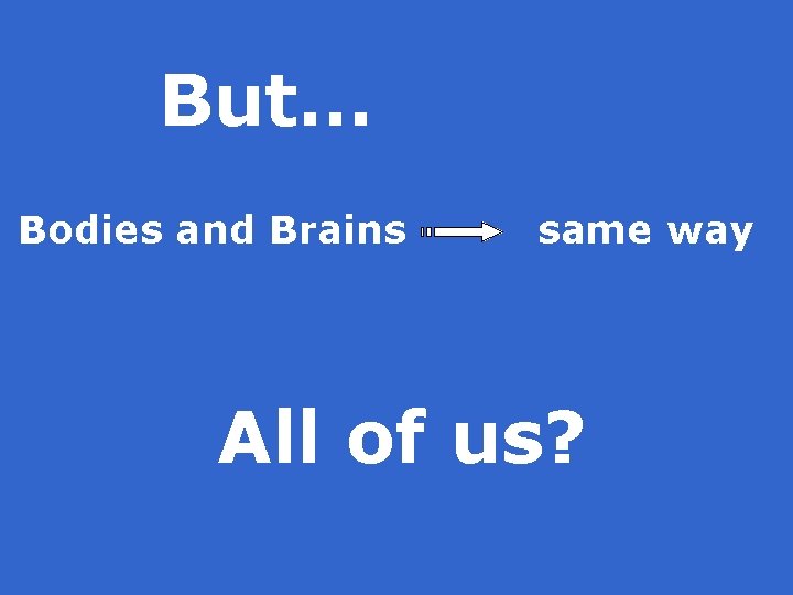 But… Bodies and Brains same way All of us? 