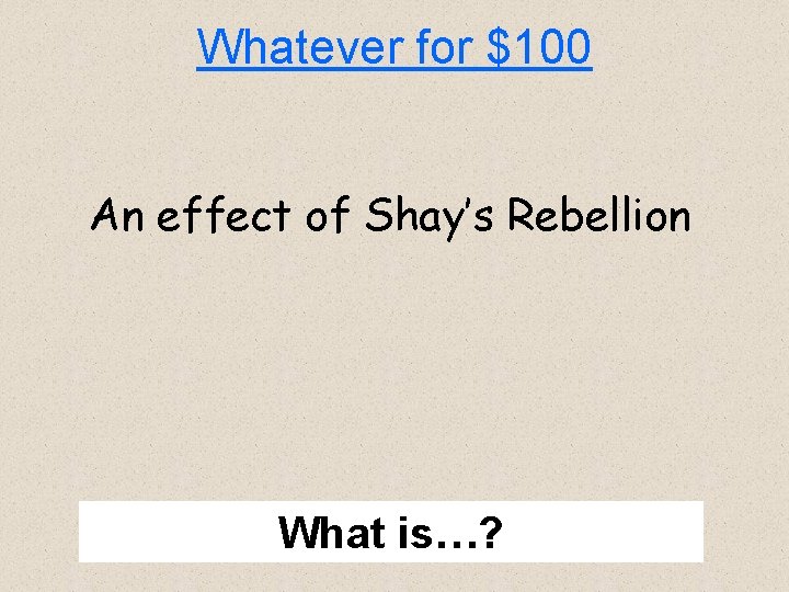 Whatever for $100 An effect of Shay’s Rebellion What is…? 