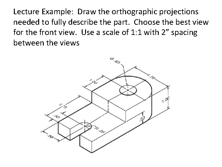 Lecture Example: Draw the orthographic projections needed to fully describe the part. Choose the