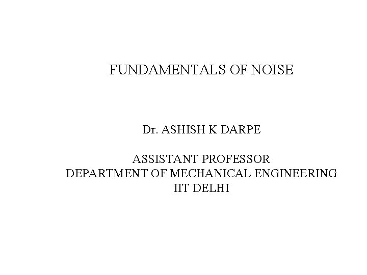 FUNDAMENTALS OF NOISE Dr. ASHISH K DARPE ASSISTANT PROFESSOR DEPARTMENT OF MECHANICAL ENGINEERING IIT