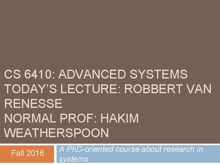 CS 6410: ADVANCED SYSTEMS TODAY’S LECTURE: ROBBERT VAN RENESSE NORMAL PROF: HAKIM WEATHERSPOON Fall