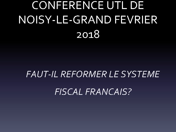 CONFERENCE UTL DE NOISY-LE-GRAND FEVRIER 2018 FAUT-IL REFORMER LE SYSTEME FISCAL FRANCAIS? 