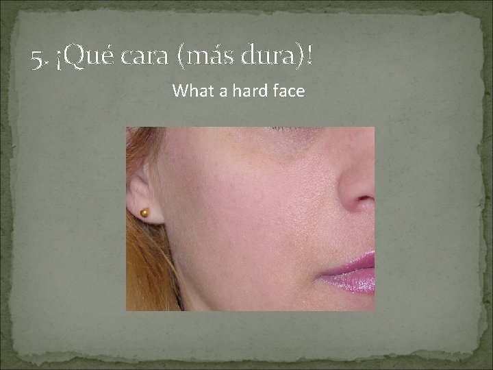 5. ¡Qué cara (más dura)! What a hard face 