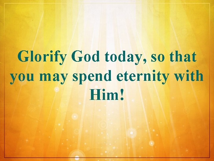Glorify God today, so that you may spend eternity with Him! 