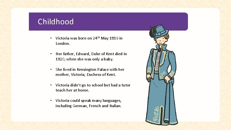 Childhood • Victoria was born on 24 th May 1819 in London. • Her