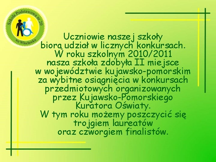 Uczniowie naszej szkoły biorą udział w licznych konkursach. W roku szkolnym 2010/2011 nasza szkoła