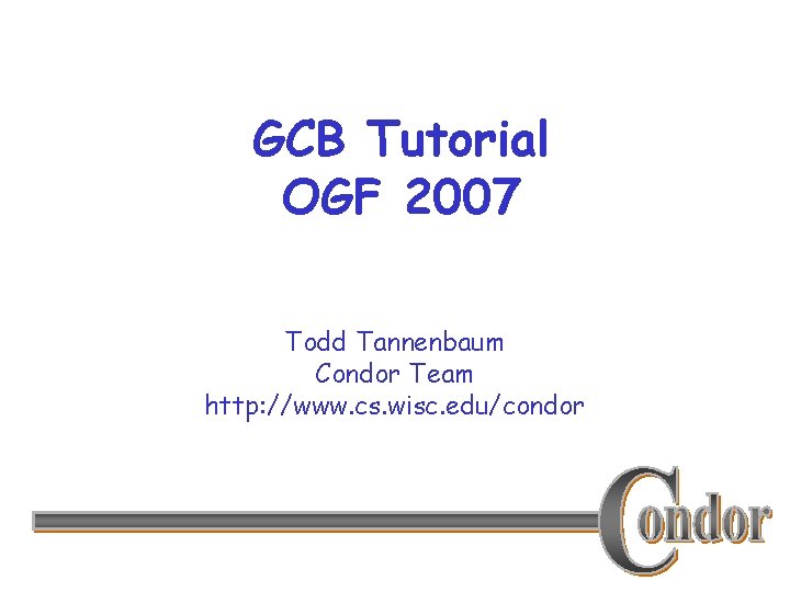 GCB Tutorial OGF 2007 Todd Tannenbaum Condor Team http: //www. cs. wisc. edu/condor 