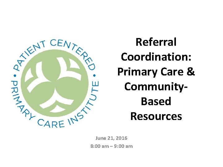 Referral Coordination: Primary Care & Community. Based Resources June 21, 2016 8: 00 am