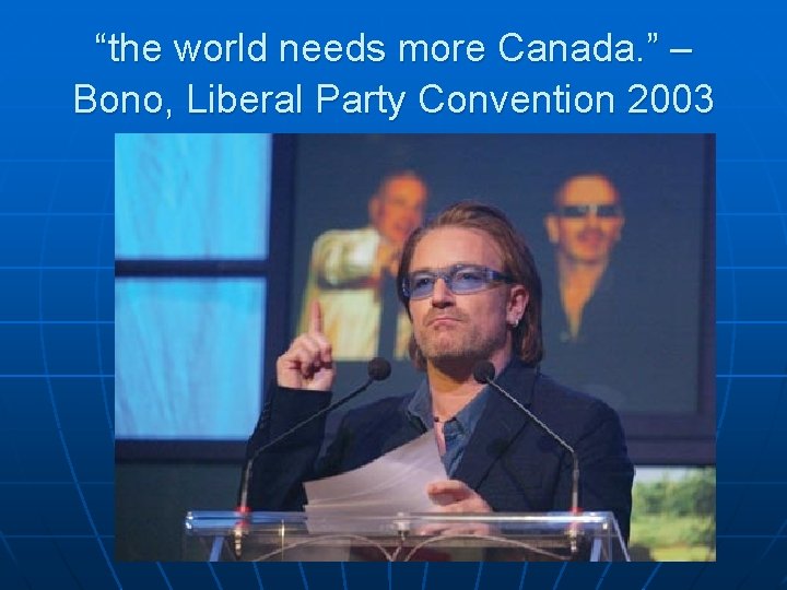 “the world needs more Canada. ” – Bono, Liberal Party Convention 2003 