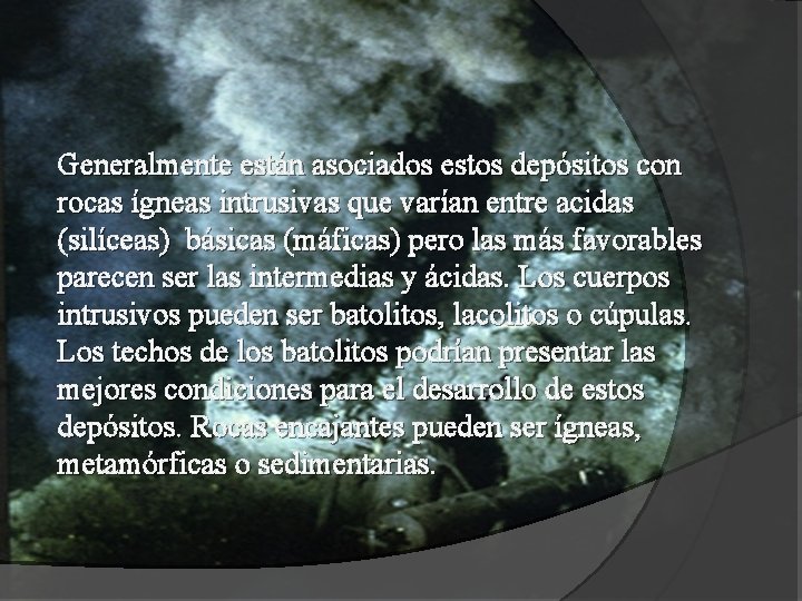 Generalmente están asociados estos depósitos con rocas ígneas intrusivas que varían entre acidas (silíceas)