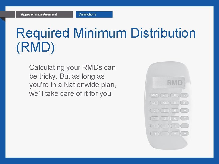 16 Approaching retirement Distributions Required Minimum Distribution (RMD) Calculating your RMDs can be tricky.