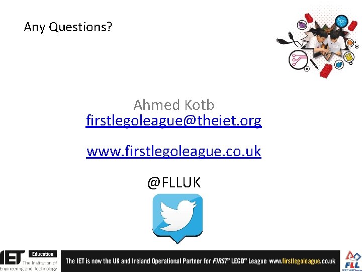 Any Questions? Ahmed Kotb firstlegoleague@theiet. org www. firstlegoleague. co. uk @FLLUK Any Questions? Ahmed Kotb firstlegoleague@theiet. org www. firstlegoleague. co. uk @FLLUK
