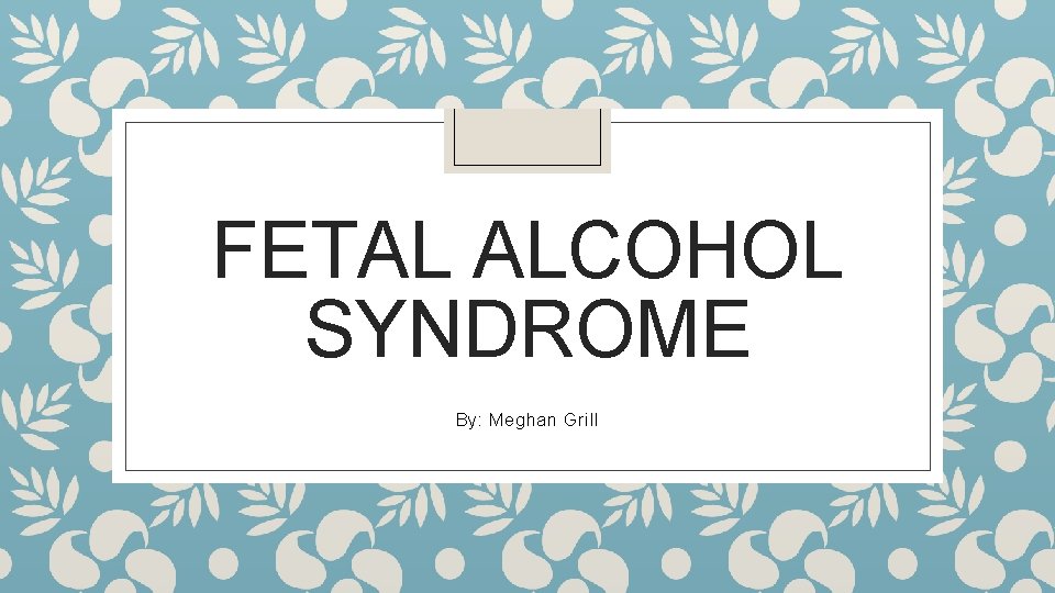 FETAL ALCOHOL SYNDROME By: Meghan Grill 