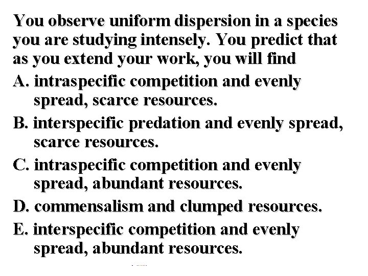 You observe uniform dispersion in a species you are studying intensely. You predict that