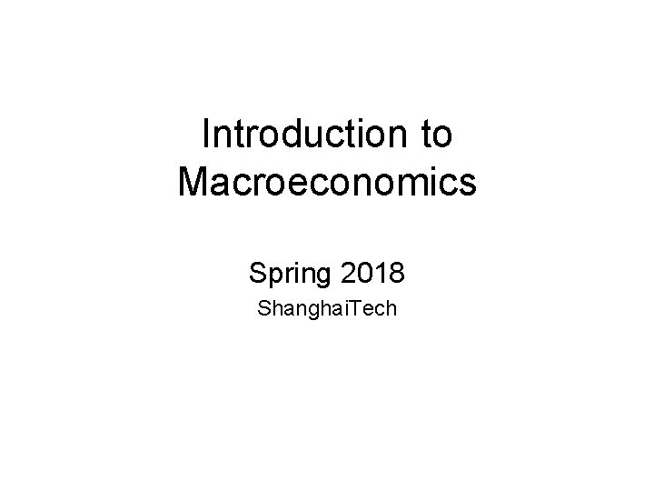 Introduction to Macroeconomics Spring 2018 Shanghai. Tech 