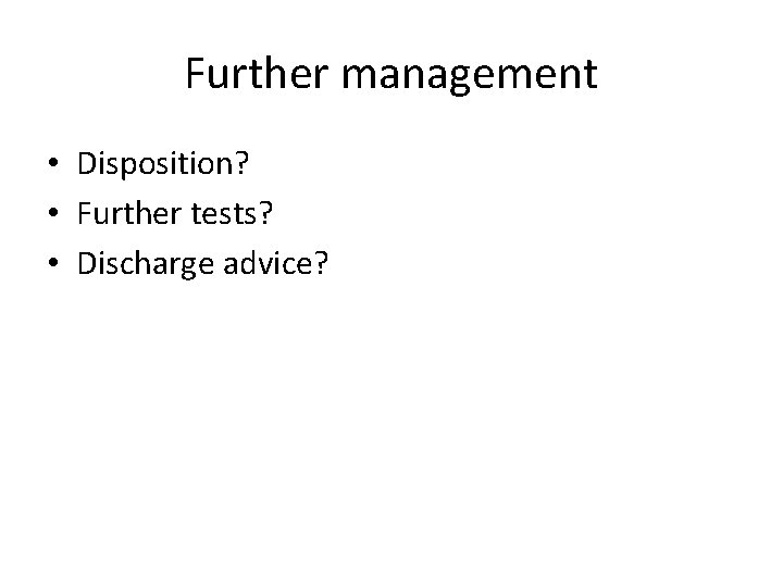 Further management • Disposition? • Further tests? • Discharge advice? 