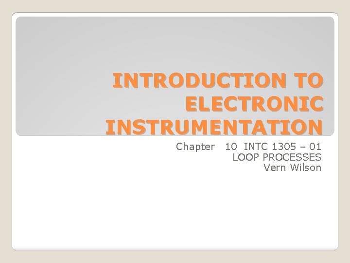 INTRODUCTION TO ELECTRONIC INSTRUMENTATION Chapter 10 INTC 1305 – 01 LOOP PROCESSES Vern Wilson