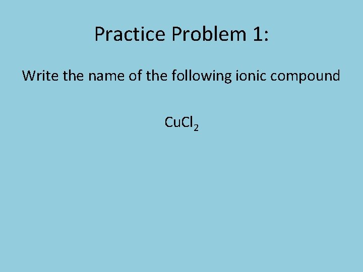 Practice Problem 1: Write the name of the following ionic compound Cu. Cl 2