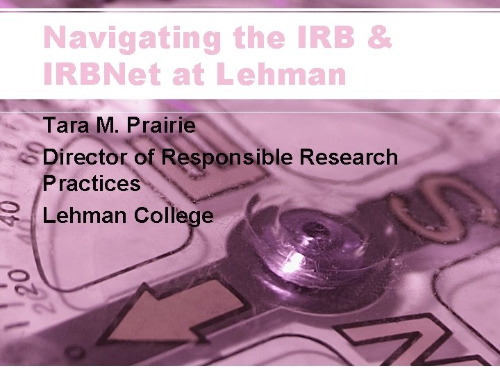 Navigating the IRB & IRBNet at Lehman Tara M. Prairie Director of Responsible Research