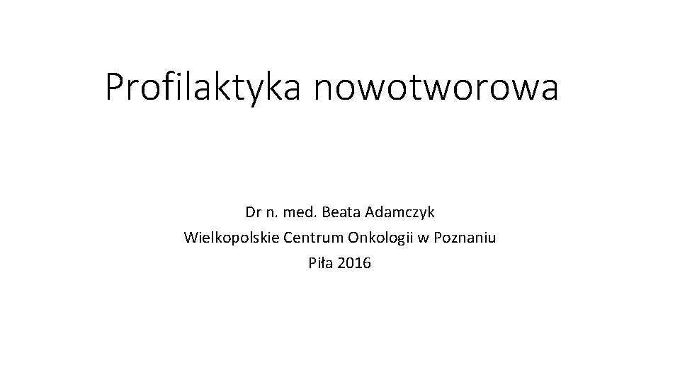 Profilaktyka nowotworowa Dr n. med. Beata Adamczyk Wielkopolskie Centrum Onkologii w Poznaniu Piła 2016