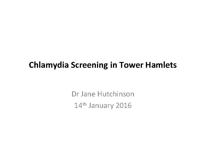 Chlamydia Screening in Tower Hamlets Dr Jane Hutchinson 14 th January 2016 