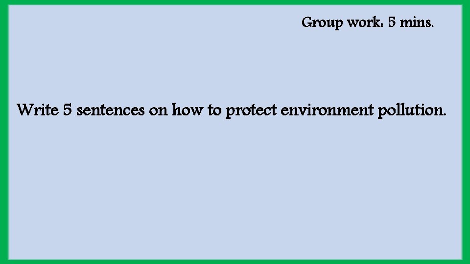 Group work: 5 mins. Write 5 sentences on how to protect environment pollution. 