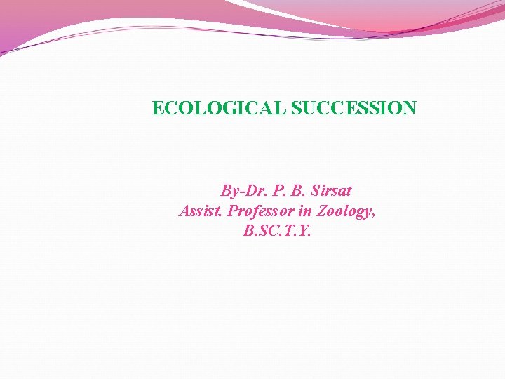 ECOLOGICAL SUCCESSION By-Dr. P. B. Sirsat Assist. Professor in Zoology, B. SC. T. Y.