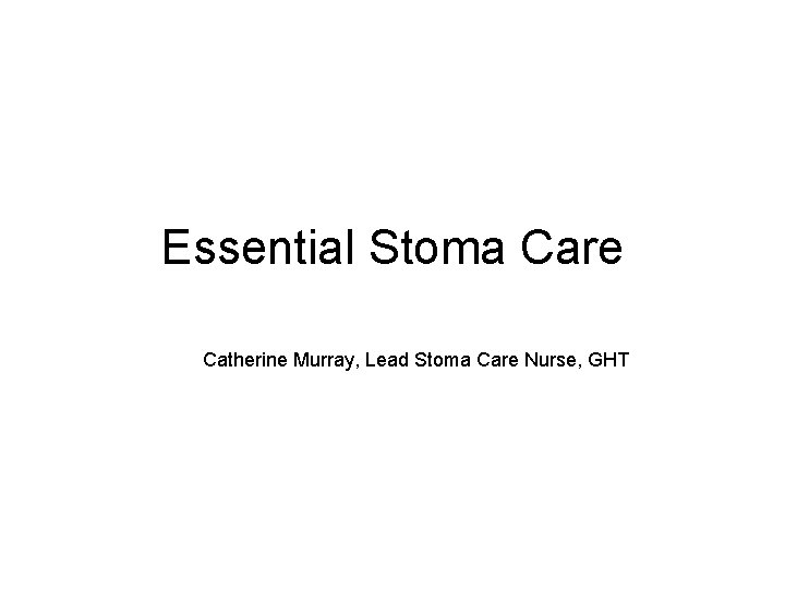 Essential Stoma Care Catherine Murray, Lead Stoma Care Nurse, GHT 