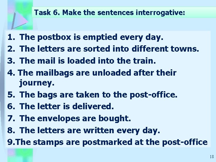 Task 6. Make the sentences interrogative: 1. The postbox is emptied every day. 2.