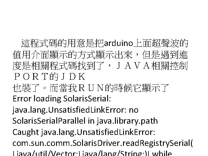 這程式碼的用意是把arduino上面超聲波的 值用介面顯示的方式顯示出來，但是遇到進 度是相關程式碼找到了，ＪＡＶＡ相關控制 ＰＯＲＴ的ＪＤＫ 也裝了。而當我ＲＵＮ的時候它顯示了 Error loading Solaris. Serial: java. lang. Unsatisfied. Link. Error: