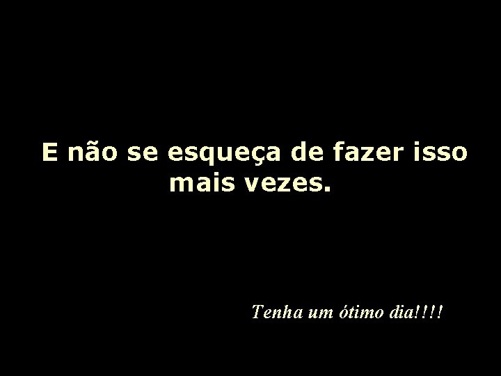 E não se esqueça de fazer isso mais vezes. Tenha um ótimo dia!!!! 