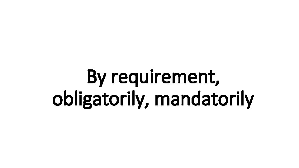 By requirement, Indecisive obligatorily, mandatorily 