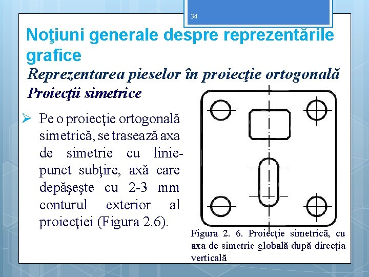 34 Noţiuni generale despre reprezentările grafice Reprezentarea pieselor în proiecţie ortogonală Proiecţii simetrice Ø