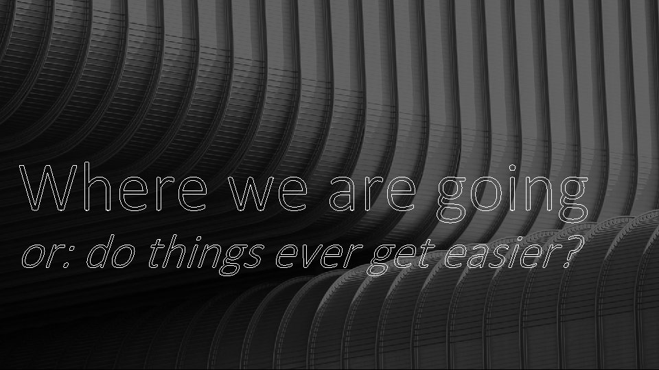 Where we are going or: do things ever get easier? Where we are going or: do things ever get easier?