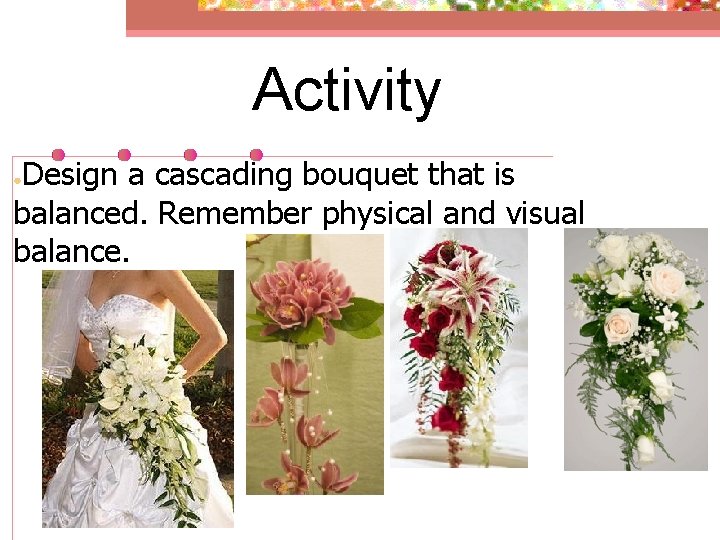 Activity Design a cascading bouquet that is balanced. Remember physical and visual balance. ●