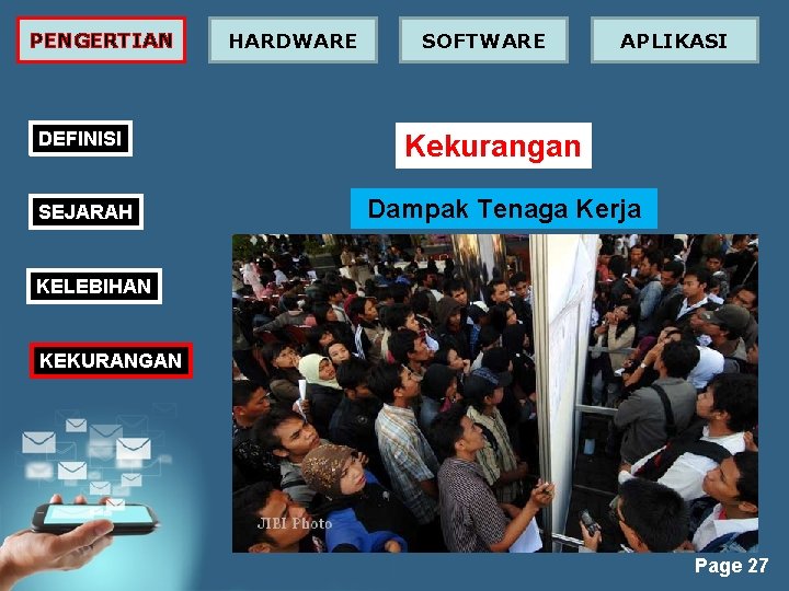 PENGERTIAN DEFINISI SEJARAH HARDWARE SOFTWARE APLIKASI Kekurangan Dampak Tenaga Kerja KELEBIHAN KEKURANGAN Page 27 PENGERTIAN DEFINISI SEJARAH HARDWARE SOFTWARE APLIKASI Kekurangan Dampak Tenaga Kerja KELEBIHAN KEKURANGAN Page 27